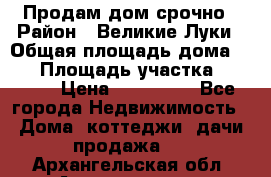 Продам дом срочно › Район ­ Великие Луки › Общая площадь дома ­ 48 › Площадь участка ­ 1 700 › Цена ­ 150 000 - Все города Недвижимость » Дома, коттеджи, дачи продажа   . Архангельская обл.,Архангельск г.